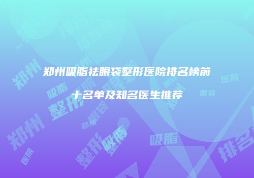 郑州吸脂祛眼袋整形医院排名榜前十名单及知名医生推荐