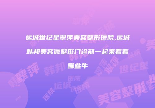 运城世纪星翠萍美容整形医院,运城韩邦美容微整形门诊部一起来看看哪些牛