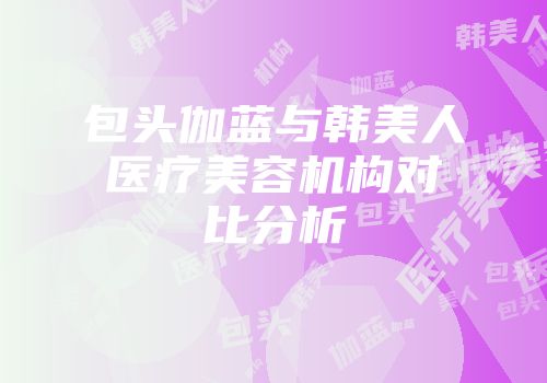 包头伽蓝与韩美人医疗美容机构对比分析