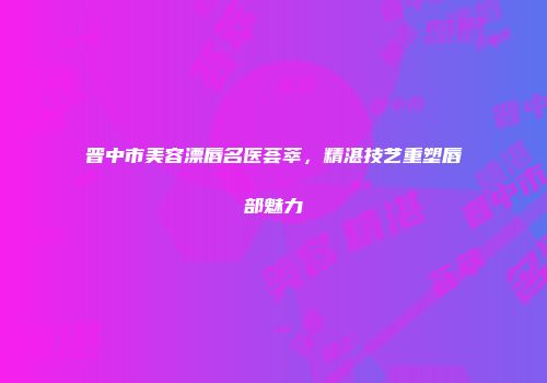 晋中市美容漂唇名医荟萃，精湛技艺重塑唇部魅力