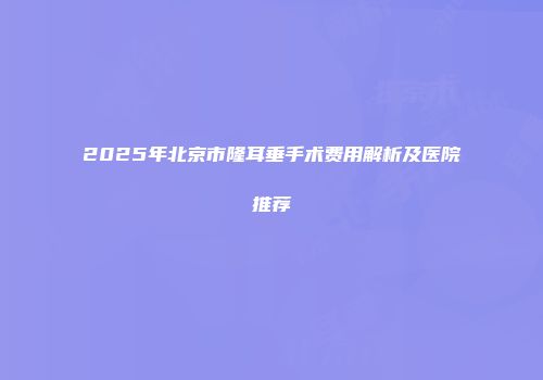 2025年北京市隆耳垂手术费用解析及医院推荐