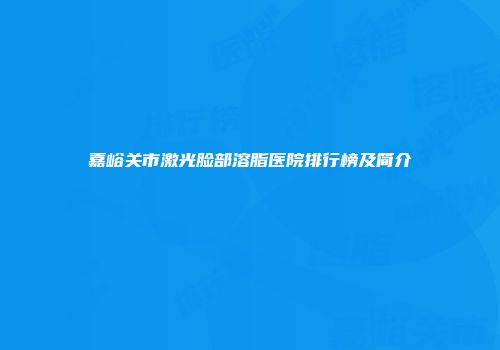 嘉峪关市激光脸部溶脂医院排行榜及简介