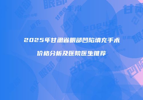2025年甘肃省眼部凹陷填充手术价格分析及医院医生推荐