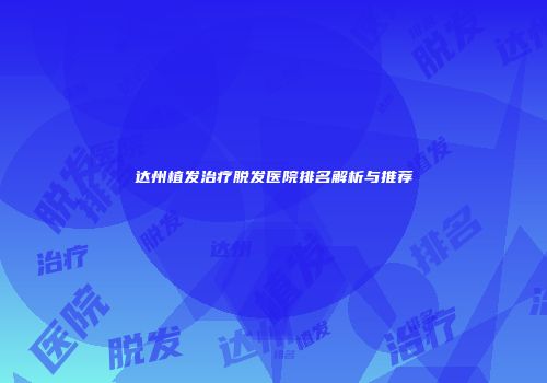 达州植发治疗脱发医院排名解析与推荐