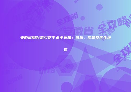 安徽省脚趾盖纠正手术全攻略：价格、医院及医生推荐