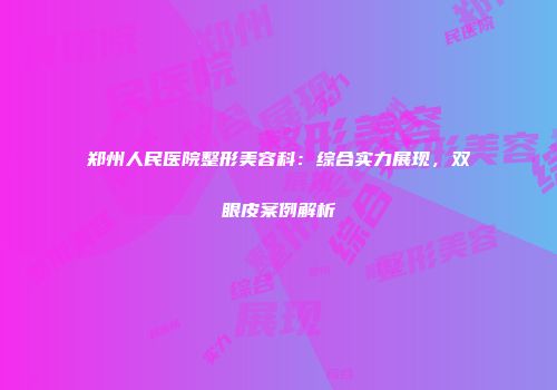 郑州人民医院整形美容科：综合实力展现，双眼皮案例解析