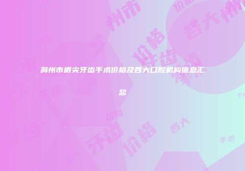 滁州市根尖牙齿手术价格及各大口腔机构信息汇总