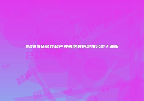 2025抚顺昆超声波去眼袋医院排名前十解析