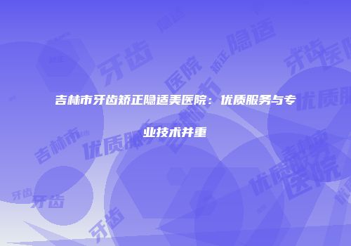 吉林市牙齿矫正隐适美医院：优质服务与专业技术并重