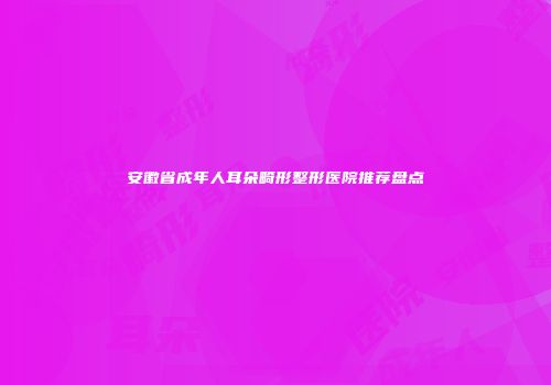 安徽省成年人耳朵畸形整形医院推荐盘点