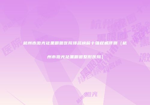杭州市激光祛黑眼圈医院排名榜前十强权威评测（杭州市激光祛黑眼圈整形医院）