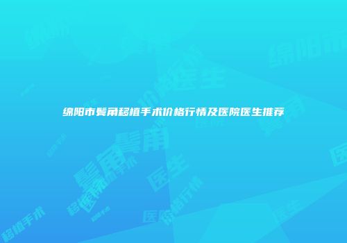 绵阳市鬓角移植手术价格行情及医院医生推荐