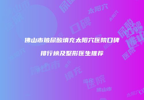 佛山市玻尿酸填充太阳穴医院口碑排行榜及整形医生推荐