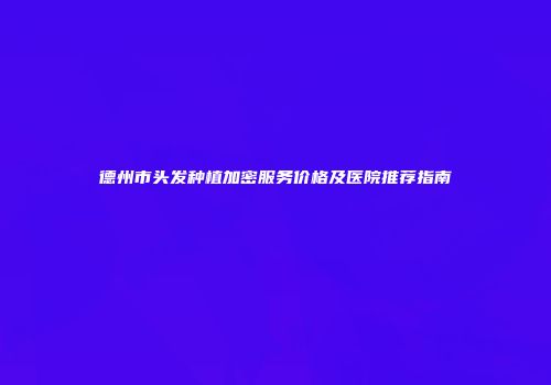 德州市头发种植加密服务价格及医院推荐指南