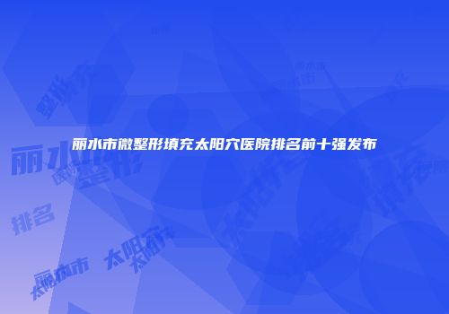 丽水市微整形填充太阳穴医院排名前十强发布