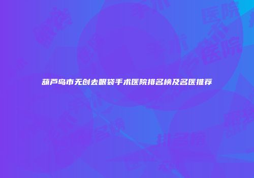 葫芦岛市无创去眼袋手术医院排名榜及名医推荐