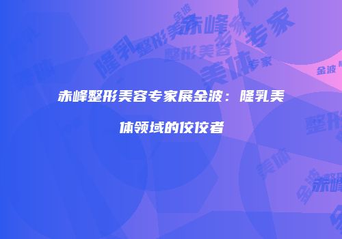 赤峰整形美容专家展金波：隆乳美体领域的佼佼者