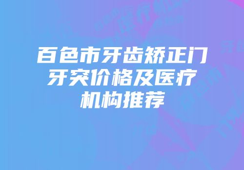 百色市牙齿矫正门牙突价格及医疗机构推荐
