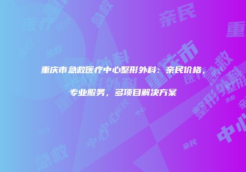 重庆市急救医疗中心整形外科：亲民价格，专业服务，多项目解决方案