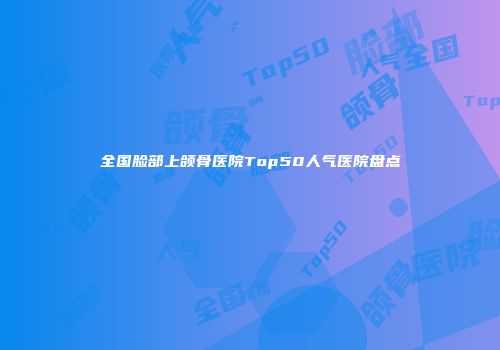 全国脸部上颌骨医院Top50人气医院盘点