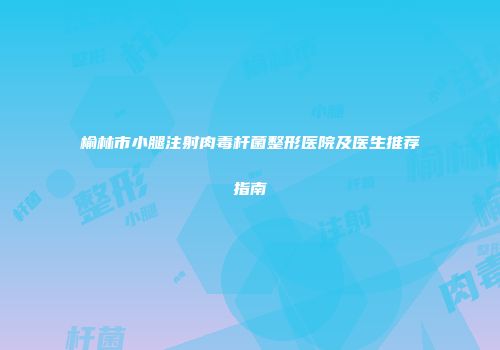 榆林市小腿注射肉毒杆菌整形医院及医生推荐指南