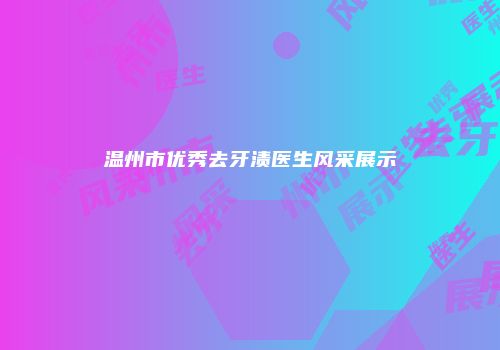 温州市优秀去牙渍医生风采展示