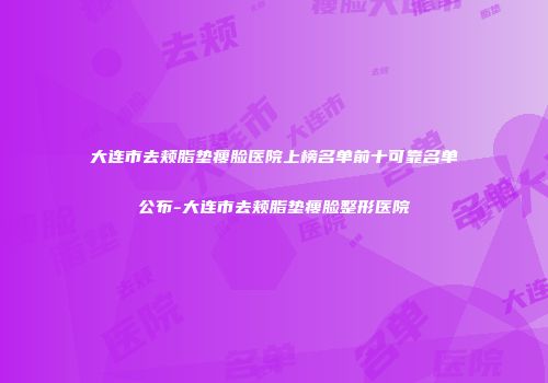 大连市去颊脂垫瘦脸医院上榜名单前十可靠名单公布-大连市去颊脂垫瘦脸整形医院