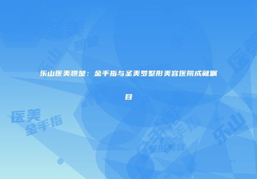 乐山医美翘楚：金手指与圣美罗整形美容医院成就瞩目
