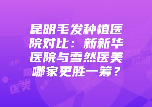 昆明毛发种植医院对比：新新华医院与雪然医美哪家更胜一筹？