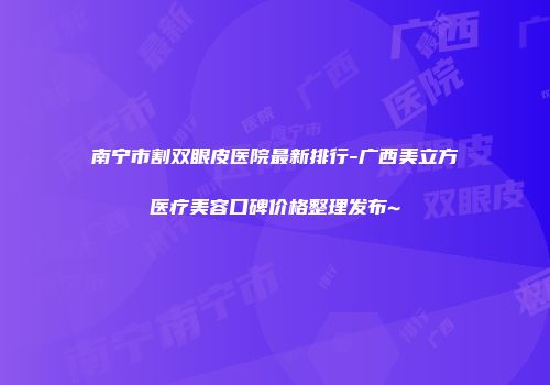 南宁市割双眼皮医院最新排行-广西美立方医疗美容口碑价格整理发布~