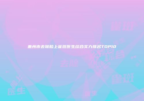 惠州市去除脸上雀斑医生综合实力排名TOP10