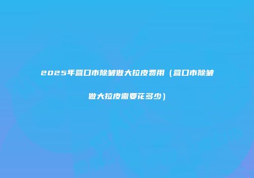 2025年营口市除皱做大拉皮费用（营口市除皱做大拉皮需要花多少）