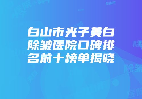 白山市光子美白除皱医院口碑排名前十榜单揭晓