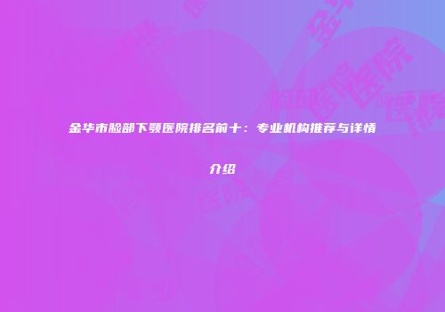 金华市脸部下颚医院排名前十：专业机构推荐与详情介绍