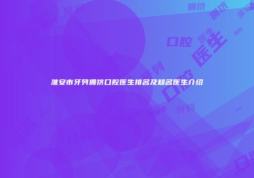 淮安市牙列拥挤口腔医生排名及知名医生介绍