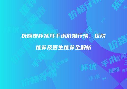 抚顺市杯状耳手术价格行情、医院推荐及医生推荐全解析