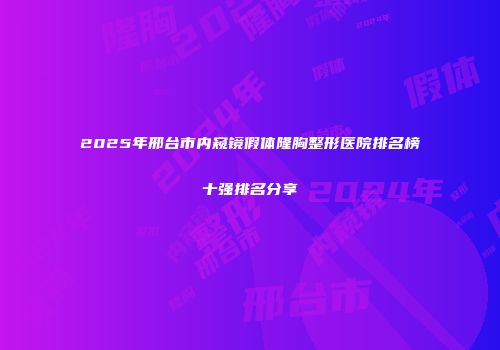 2025年邢台市内窥镜假体隆胸整形医院排名榜十强排名分享