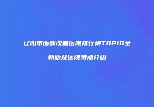 辽阳市面部改善医院排行榜TOP10全新版及医院特点介绍