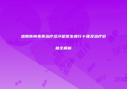洛阳市肉毒素治疗多汗症医生排行十强及治疗价格全解析