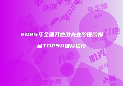 2025年全国刀疤激光去除医院排名TOP50推荐指南