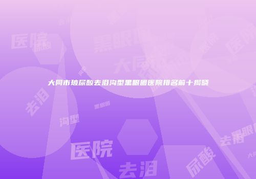 大同市玻尿酸去泪沟型黑眼圈医院排名前十揭晓
