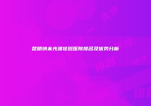 昆明纳米光波祛斑医院排名及优势分析