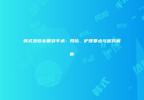 韩式热熔去眼袋手术：风险、护理要点与优势解析