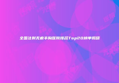 全国注射无痕丰胸医院排名Top20榜单揭晓