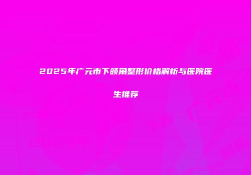2025年广元市下颌角整形价格解析与医院医生推荐