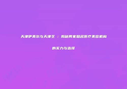 天津伊美尔与天津芝洺：揭秘两家知名医疗美容机构的实力与选择