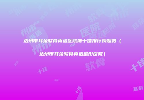 达州市耳朵软骨再造医院前十佳排行榜超赞（达州市耳朵软骨再造整形医院）