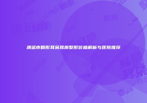 清远市畸形耳朵耳廓整形价格解析与医院推荐