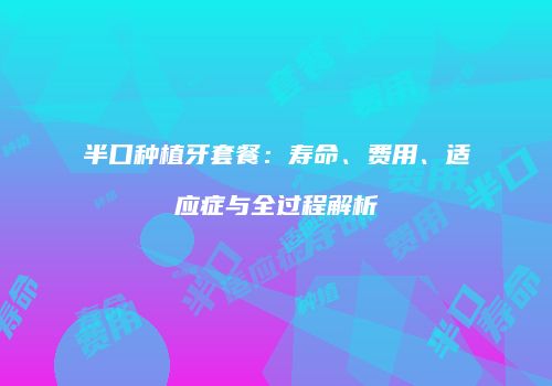 半口种植牙套餐：寿命、费用、适应症与全过程解析