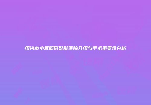 绍兴市小耳畸形整形医院介绍与手术重要性分析